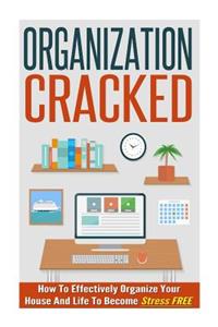 Organization Cracked - How to Effectively Organize Your House and Life to Become Stress Free