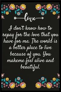 I don't know how to repay for the love that you have for me. The world is a better place to live because of you. You make me feel alive and beautiful.
