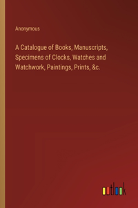 Catalogue of Books, Manuscripts, Specimens of Clocks, Watches and Watchwork, Paintings, Prints, &c.