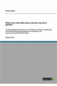 Wissen kann man nicht wissen, man kann nur daran glauben!: Ein philosophisches Kompendium zum Verhältnis von Wissen und Glauben unter Berücksichtigung psychologischer, biologischer und neurowissenschaftliche