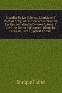 Medallas De Las Colonias, Municipios Y Pueblos Antiguos De Espana: Coleccion De Las Que Se Hallan En Diversos Autores, Y De Otras Nunca Publicadas: . Dibujo De Cada Una, Part 1 (Spanish Edition)