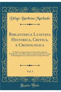 Bibliotheca Lusitana Historica, Critica, E Cronologica, Vol. 3: Na Qual Se Comprehende a Noticia DOS Authores Portuguezes, E Das Obras, Que CompuzeraÃµ Desde O Tempo Da PromulgaÃ§ao Da Ley Da GraÃ§a AtÃ© O Tempo Presente (Classic Reprint)