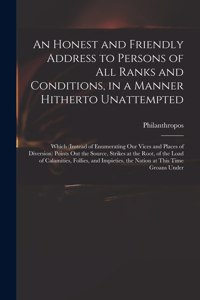 An Honest and Friendly Address to Persons of All Ranks and Conditions, in a Manner Hitherto Unattempted; Which (instead of Enumerating Our Vices and Places of Diversion) Points out the Source, Strikes at the Root, of the Load of Calamities, Follies