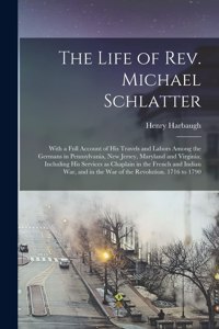 Life of Rev. Michael Schlatter; With a Full Account of His Travels and Labors Among the Germans in Pennsylvania, New Jersey, Maryland and Virginia; Including His Services as Chaplain in the French and Indian War, and in the War of the Revolution...