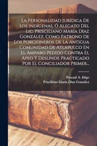 Personalidad Jurídica De Los Indígenas, Ó Alegato Del Lic. Prisciliano María Díaz González, Como Patrono De Los Porcioneros De La Antigua Comunidad De Atlapulco En El Amparo Pedido Contra El Apeo Y Deslinde Practicado Por El Conciliador Primer...