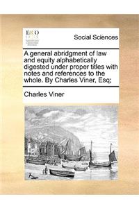 A General Abridgment of Law and Equity Alphabetically Digested Under Proper Titles with Notes and References to the Whole. by Charles Viner, Esq;