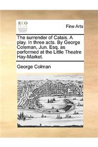 The Surrender of Calais. a Play. in Three Acts. by George Coleman, Jun. Esq. as Performed at the Little Theatre Hay-Market.