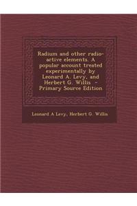 Radium and Other Radio-Active Elements. a Popular Account Treated Experimentally by Leonard A. Levy, and Herbert G. Willis - Primary Source Edition