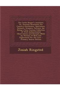 The Cattle Keeper's Assistant, Or, Genuine Directions for Country-Gentlemen, Sportsmen, Farmers, Grasiers, Farriers, &C: Being a Very Curious Collection of Well Authenticated Observations and Receipts (Made by Persons of Note and Experience) for th