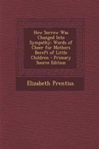 How Sorrow Was Changed Into Sympathy: Words of Cheer for Mothers Bereft of Little Children - Primary Source Edition