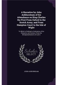 Narrative by John Ashburnham of his Attendance on King Charles the First From Oxford to the Scotch Army, and From Hampton-Court to the Isle of Wight: To Which is Prefixed a Vindication of his Character and Conduct, From the Misrepresentations of Lord C