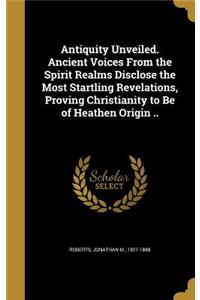 Antiquity Unveiled. Ancient Voices From the Spirit Realms Disclose the Most Startling Revelations, Proving Christianity to Be of Heathen Origin ..