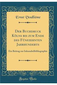 Der Buchdruck KÃ¶lns Bis Zum Ende Des FÃ¼nfzehnten Jahrhunderts: Ein Beitrag Zur Inkunabelbibliographie (Classic Reprint)