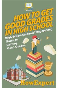 How To Get Good Grades In High School: High School Students' Step-By-Step Guide to Getting Good Grades