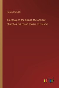 An essay on the druids, the ancient churches the round towers of Ireland