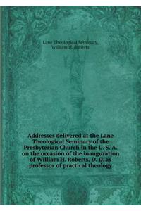 Addresses Delivered at the Lane Theological Seminary of the Presbyterian Church in the U. S. A. on the Occasion of the Inauguration of William H. Roberts, D. D. as Professor of Practical Theology