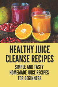 Healthy Juice Cleanse Recipes: Simple And Tasty Homemade Juice Recipes For Beginners: Freshly Squeezed Juice