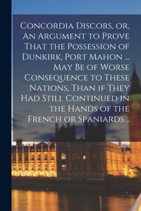 Concordia Discors, or, An Argument to Prove That the Possession of Dunkirk, Port Mahon ... may be of Worse Consequence to These Nations, Than if They had Still Continued in the Hands of the French or Spaniards ..