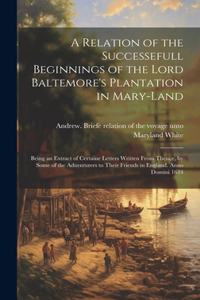 Relation of the Successefull Beginnings of the Lord Baltemore's Plantation in Mary-land; Being an Extract of Certaine Letters Written From Thence, by Some of the Aduenturers to Their Friends in England. Anno Domini 1634