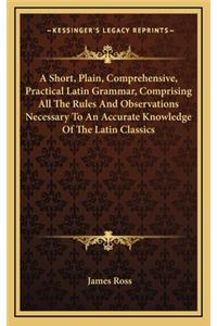 A Short, Plain, Comprehensive, Practical Latin Grammar, Comprising All the Rules and Observations Necessary to an Accurate Knowledge of the Latin Classics