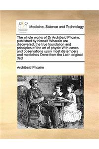 The whole works of Dr Archibald Pitcairn, published by himself Wherein are discovered, the true foundation and principles of the art of physic With cases and observations upon most distempers and medicines Done from the Latin original 3ed