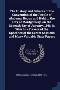 The History and Debates of the Convention of the People of Alabama, Begun and Held in the City of Montgomery, on the Seventh day of January, 1861; in Which is Preserved the Speeches of the Secret Sessions and Many Valuable State Papers