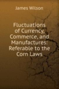 Fluctuations of Currency, Commerce, and Manufactures: Referable to the Corn Laws