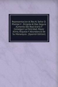 Representacion Al Rey N. Senor D. Phelipe V . Dirigida Al Mas Seguro Aumento Del Real Erario Y Conseguir La Felicidad, Mayor Alivio, Riqueza Y Abundancia De Su Monarquia . (Spanish Edition)