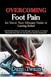 Overcoming Foot Pain for Good: Your Ultimate Guide to Lasting Relief: Unbelievably Effective Foot Massage Techniques to Conquer Recurring Sore Feet for All Ages and Specific Popul