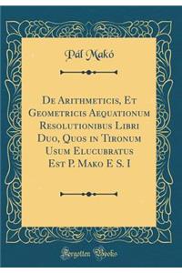 de Arithmeticis, Et Geometricis Aequationum Resolutionibus Libri Duo, Quos in Tironum Usum Elucubratus Est P. Mako E S. I (Classic Reprint)