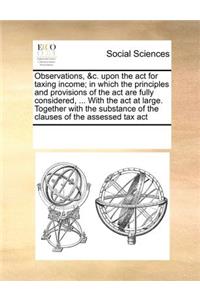 Observations, &C. Upon the ACT for Taxing Income; In Which the Principles and Provisions of the ACT Are Fully Considered, ... with the ACT at Large. Together with the Substance of the Clauses of the Assessed Tax ACT