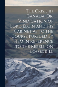 Crisis in Canada, Or, Vindication of Lord Elgin and His Cabinet As to the Course Pursued by Them in Reference to the Rebellion Losses Bill