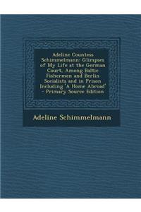 Adeline Countess Schimmelmann: Glimpses of My Life at the German Court, Among Baltic Fishermen and Berlin Socialists and in Prison Including 'a Home Abroad'