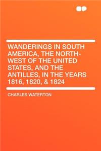 Wanderings in South America, the North-West of the United States, and the Antilles, in the Years 1816, 1820, & 1824