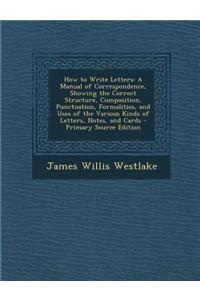 How to Write Letters: A Manual of Correspondence, Showing the Correct Structure, Composition, Punctuation, Formalities, and Uses of the Vari