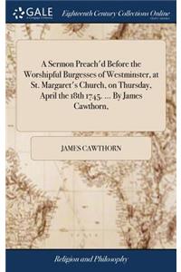 A Sermon Preach'd Before the Worshipful Burgesses of Westminster, at St. Margaret's Church, on Thursday, April the 18th 1745. ... by James Cawthorn,