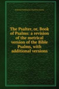 Psalter, or, Book of Psalms: a revision of the metrical version of the Bible Psalms, with additional versions
