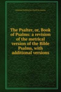 Psalter, or, Book of Psalms: a revision of the metrical version of the Bible Psalms, with additional versions