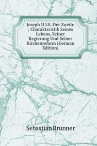 Joseph II I.E. Der Zweite ; Charakteristik Seines Lebens, Seiner Regierung Und Seiner Kirchenreform (German Edition)