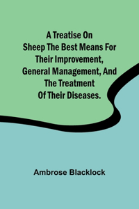 Treatise on Sheep The Best Means for their Improvement, General Management, and the Treatment of their Diseases.