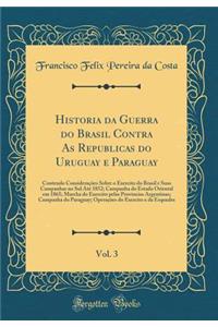 Historia Da Guerra Do Brasil Contra as Republicas Do Uruguay E Paraguay, Vol. 3: Contendo ConsideraÃ§Ãµes Sobre O Exercito Do Brasil E Suas Campanhas No Sul AtÃ© 1852; Campanha Do Estado Oriental Em 1865; Marcha Do Exercito Pelas Provincias Argenti