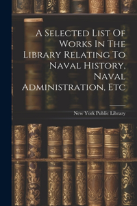 Selected List Of Works In The Library Relating To Naval History, Naval Administration, Etc
