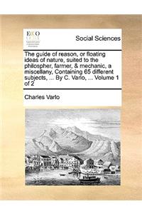 The Guide of Reason, or Floating Ideas of Nature, Suited to the Philospher, Farmer, & Mechanic, a Miscellany, Containing 65 Different Subjects, ... by C. Varlo, ... Volume 1 of 2