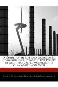 A Guide to the Life and Works of Le Corbusier, Including the Five Points of Architecture, Le Modular, the Villa Savoye, an Analyses of His Works and More