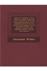 History of Medicine. a Brief Outline of Medical History and Sects of Physicians, from the Earliest Historic Period; With an Extended Account of the New Schools of the Healing Art in the Nineteenth Century, and Especially a History of the American E