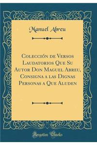 Colecciï¿½n de Versos Laudatorios Que Su Autor Don Maguel Abreu, Consigna a Las Dignas Personas a Que Aluden (Classic Reprint)