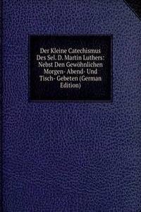 Der Kleine Catechismus Des Sel. D. Martin Luthers: Nebst Den Gewohnlichen Morgen- Abend- Und Tisch- Gebeten (German Edition)