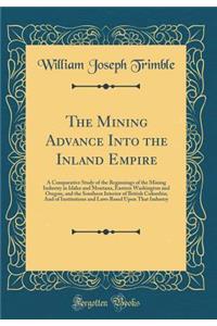 The Mining Advance Into the Inland Empire: A Comparative Study of the Beginnings of the Mining Industry in Idaho and Montana, Eastern Washington and Oregon, and the Southern Interior of British Columbia; And of Institutions and Laws Based Upon That