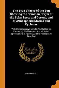 The True Theory of the Sun Showing the Common Origin of the Solar Spots and Corona, and of Atmospheric Storms and Cyclones