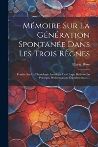 Mémoire Sur La Génération Spontanée Dans Les Trois Règnes: Fondée Sur La Physiologie Atomique Des Corps, Réduite En Principes D'observations Experimentales...